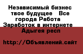 Независимый бизнес-твое будущее - Все города Работа » Заработок в интернете   . Адыгея респ.